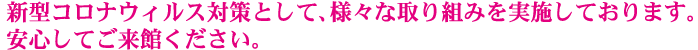 新型コロナウィルス対策として、様々な取り組みを実施しております。
安心してご来館ください。